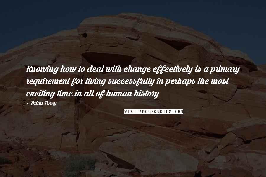 Brian Tracy Quotes: Knowing how to deal with change effectively is a primary requirement for living successfully in perhaps the most exciting time in all of human history