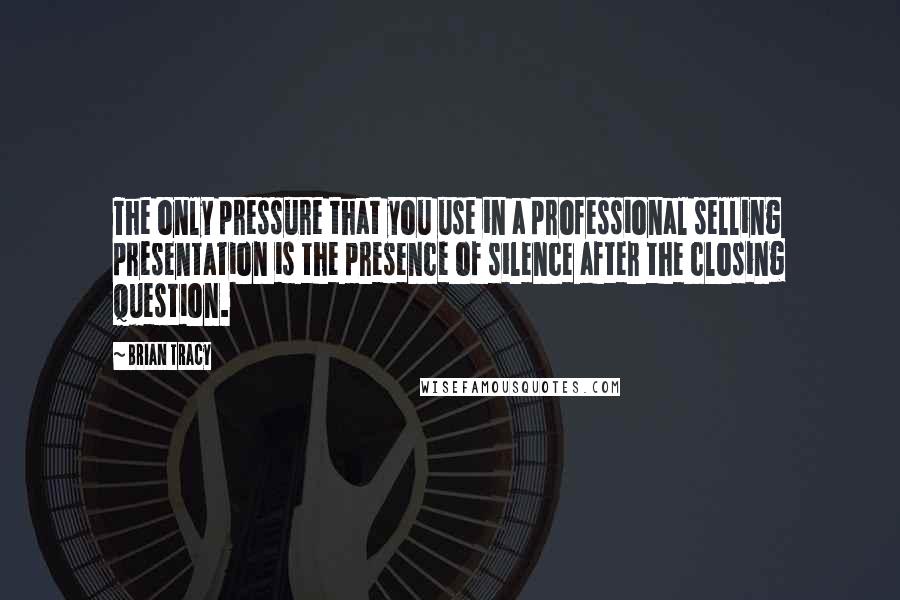 Brian Tracy Quotes: The only pressure that you use in a professional selling presentation is the presence of silence after the closing question.