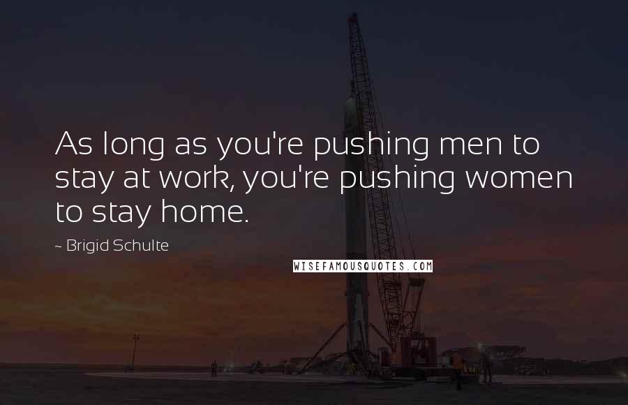 Brigid Schulte Quotes: As long as you're pushing men to stay at work, you're pushing women to stay home.