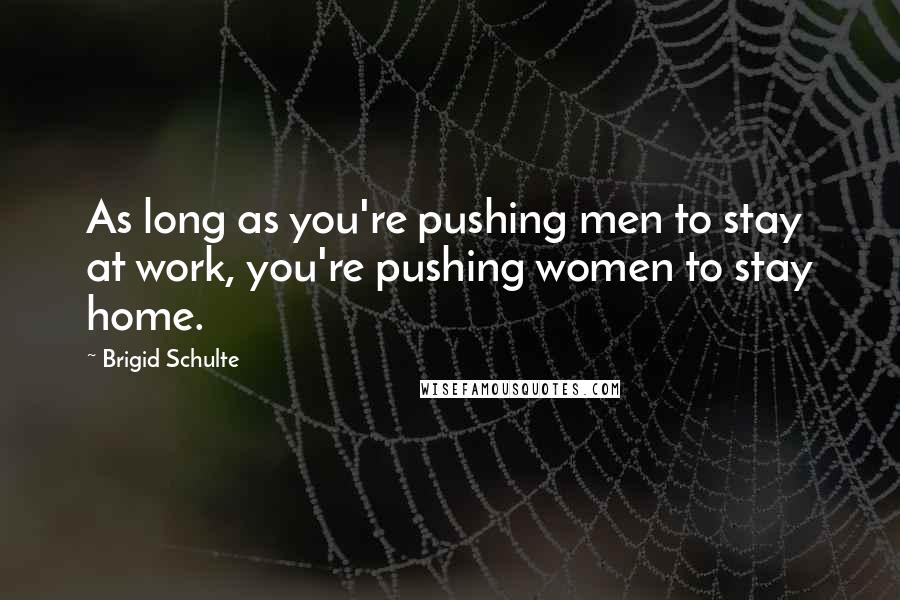 Brigid Schulte Quotes: As long as you're pushing men to stay at work, you're pushing women to stay home.