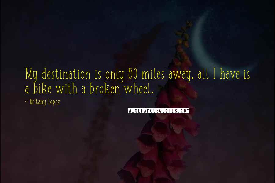 Britany Lopez Quotes: My destination is only 50 miles away, all I have is a bike with a broken wheel.