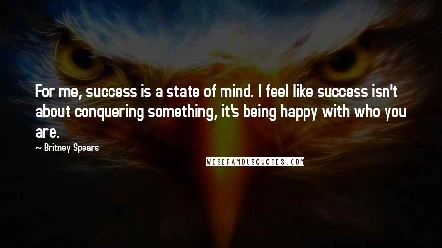 Britney Spears Quotes: For me, success is a state of mind. I feel like success isn't about conquering something, it's being happy with who you are.