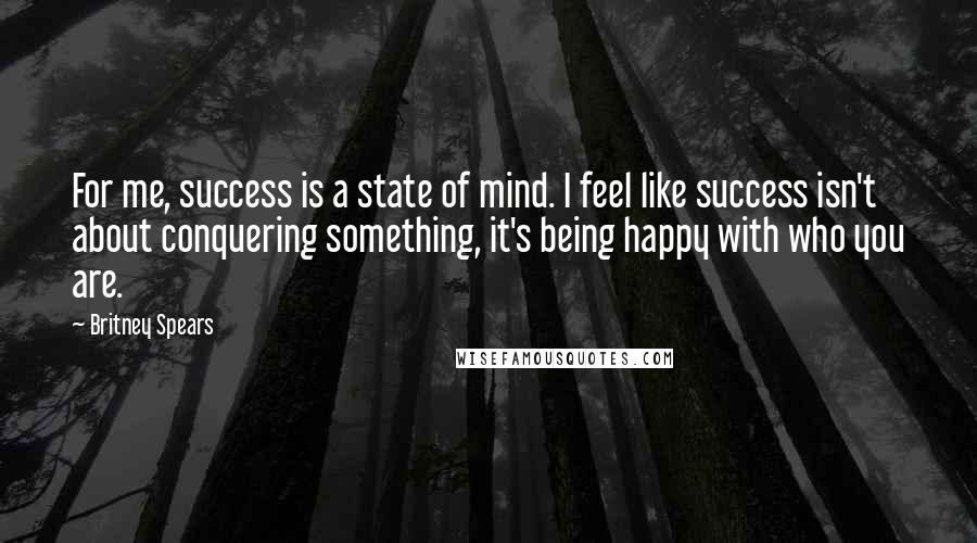 Britney Spears Quotes: For me, success is a state of mind. I feel like success isn't about conquering something, it's being happy with who you are.