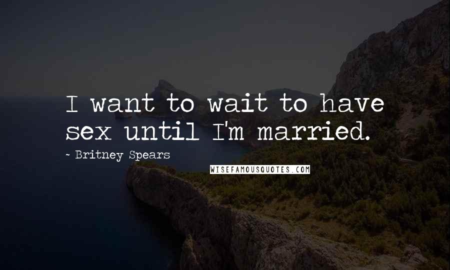 Britney Spears Quotes: I want to wait to have sex until I'm married.