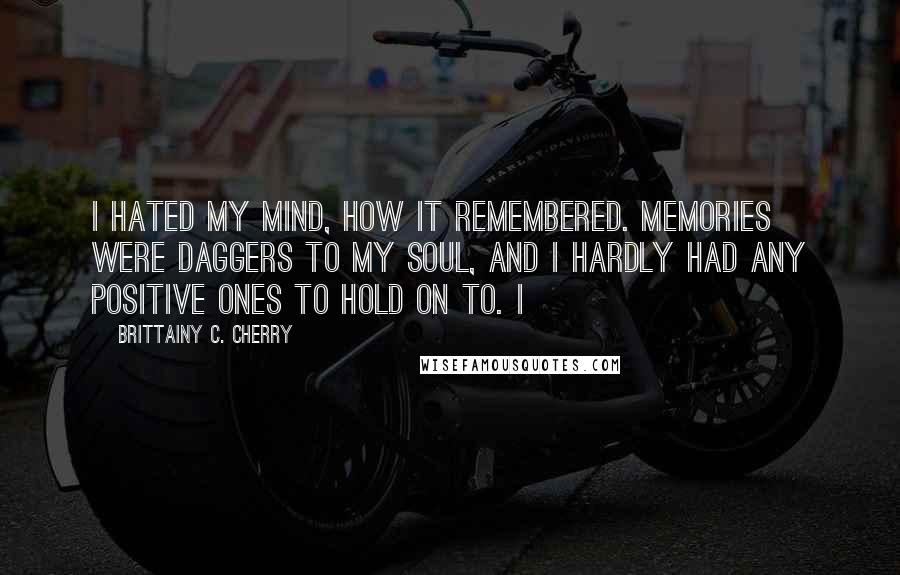 Brittainy C. Cherry Quotes: I hated my mind, how it remembered. Memories were daggers to my soul, and I hardly had any positive ones to hold on to. I