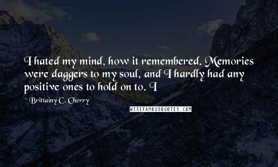 Brittainy C. Cherry Quotes: I hated my mind, how it remembered. Memories were daggers to my soul, and I hardly had any positive ones to hold on to. I