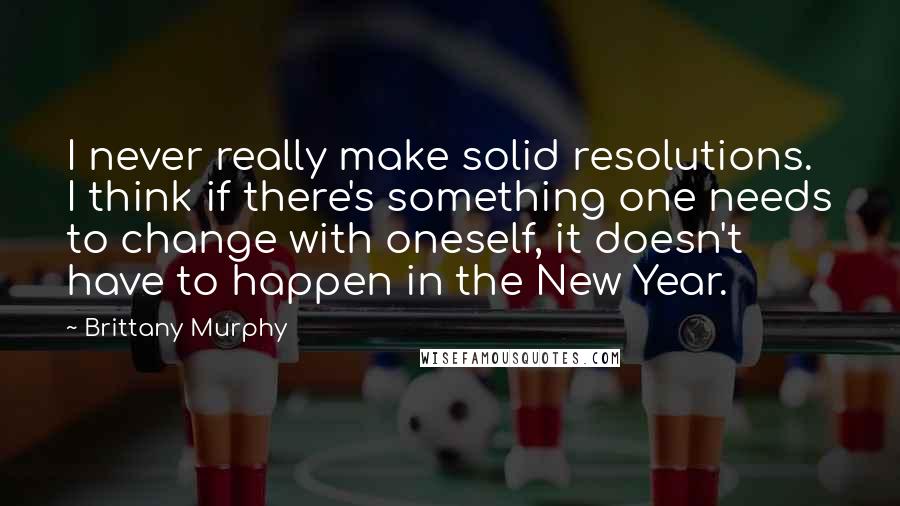 Brittany Murphy Quotes: I never really make solid resolutions. I think if there's something one needs to change with oneself, it doesn't have to happen in the New Year.