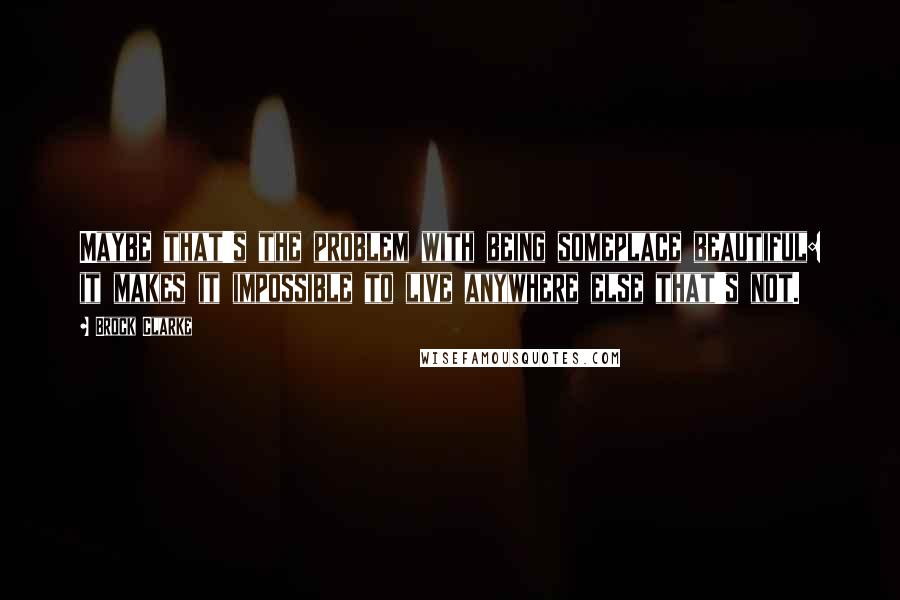 Brock Clarke Quotes: Maybe that's the problem with being someplace beautiful: it makes it impossible to live anywhere else that's not.