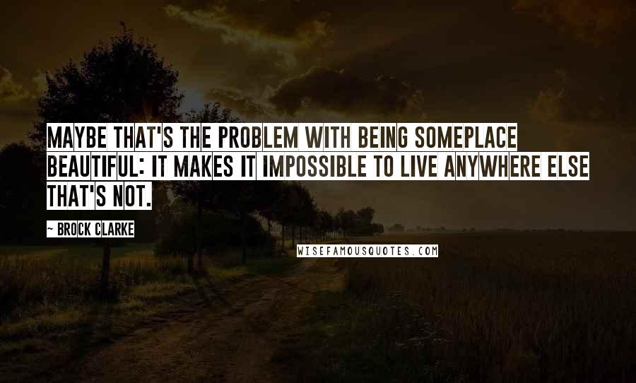 Brock Clarke Quotes: Maybe that's the problem with being someplace beautiful: it makes it impossible to live anywhere else that's not.