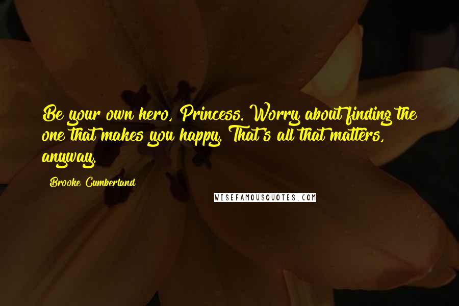 Brooke Cumberland Quotes: Be your own hero, Princess. Worry about finding the one that makes you happy. That's all that matters, anyway.