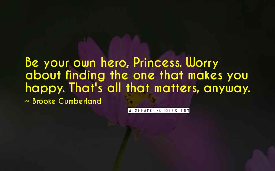 Brooke Cumberland Quotes: Be your own hero, Princess. Worry about finding the one that makes you happy. That's all that matters, anyway.