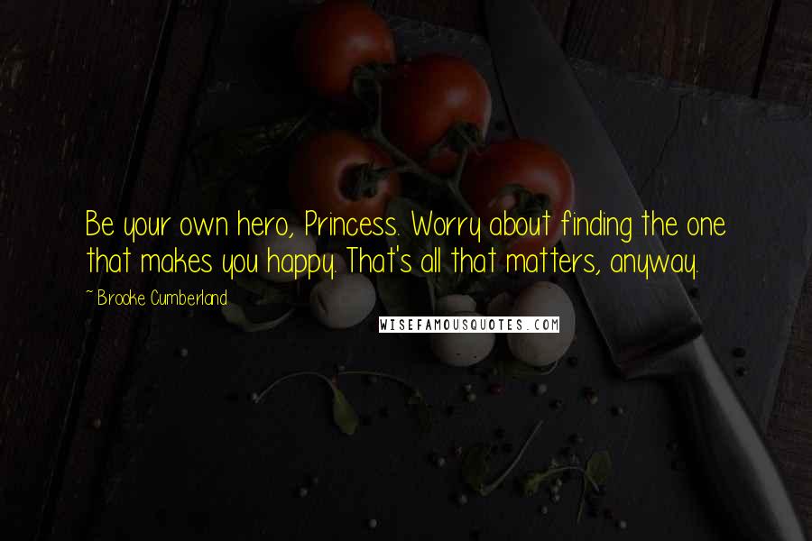 Brooke Cumberland Quotes: Be your own hero, Princess. Worry about finding the one that makes you happy. That's all that matters, anyway.