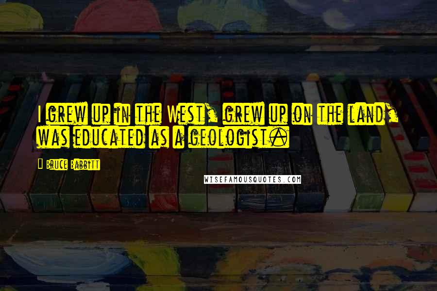 Bruce Babbitt Quotes: I grew up in the West, grew up on the land, was educated as a geologist.