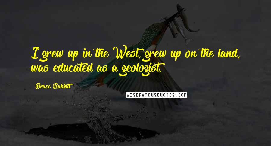 Bruce Babbitt Quotes: I grew up in the West, grew up on the land, was educated as a geologist.