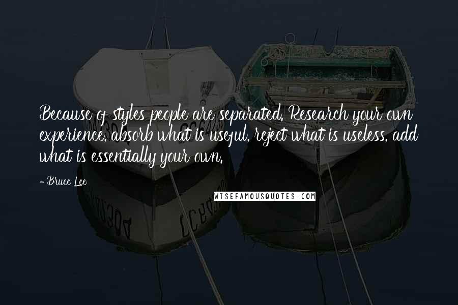 Bruce Lee Quotes: Because of styles people are separated. Research your own experience, absorb what is useful, reject what is useless, add what is essentially your own.