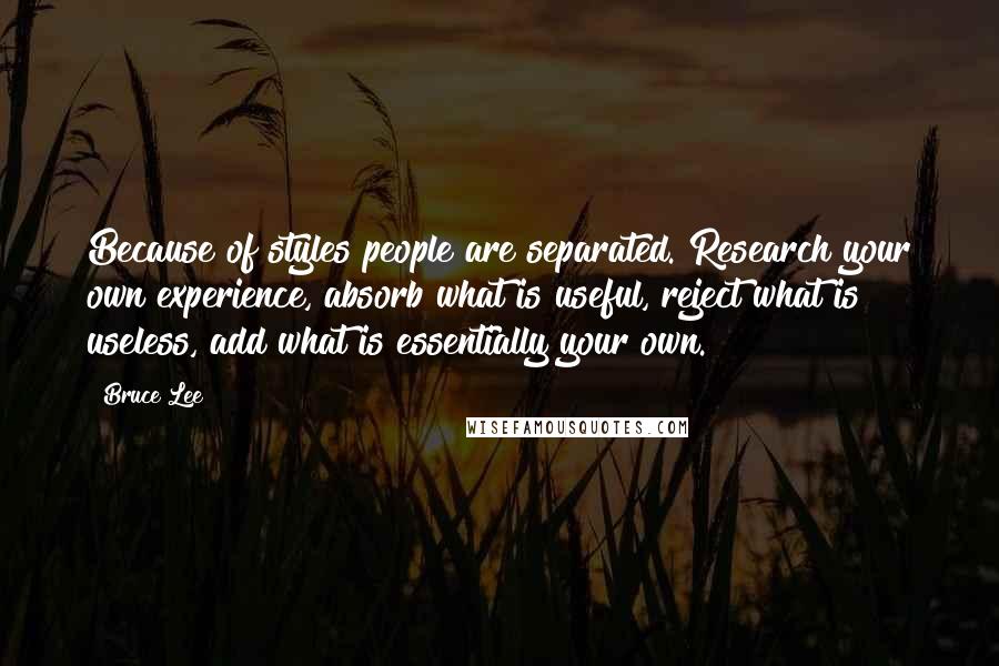 Bruce Lee Quotes: Because of styles people are separated. Research your own experience, absorb what is useful, reject what is useless, add what is essentially your own.