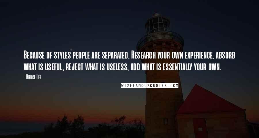 Bruce Lee Quotes: Because of styles people are separated. Research your own experience, absorb what is useful, reject what is useless, add what is essentially your own.