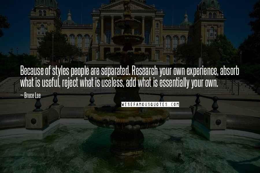 Bruce Lee Quotes: Because of styles people are separated. Research your own experience, absorb what is useful, reject what is useless, add what is essentially your own.