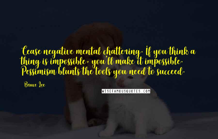 Bruce Lee Quotes: Cease negative mental chattering. If you think a thing is impossible, you'll make it impossible. Pessimism blunts the tools you need to succeed.