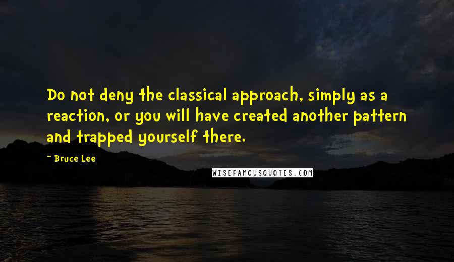 Bruce Lee Quotes: Do not deny the classical approach, simply as a reaction, or you will have created another pattern and trapped yourself there.