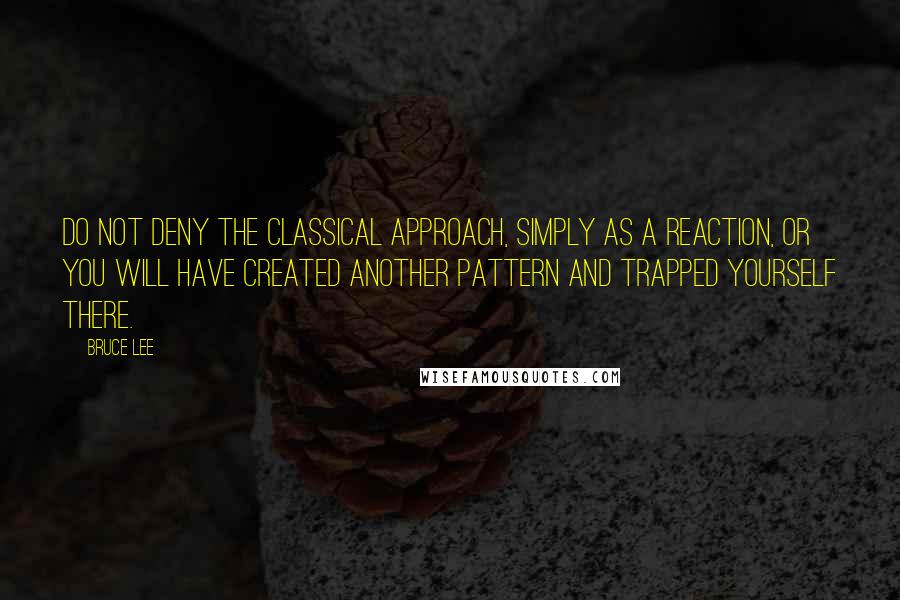 Bruce Lee Quotes: Do not deny the classical approach, simply as a reaction, or you will have created another pattern and trapped yourself there.