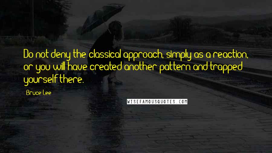 Bruce Lee Quotes: Do not deny the classical approach, simply as a reaction, or you will have created another pattern and trapped yourself there.