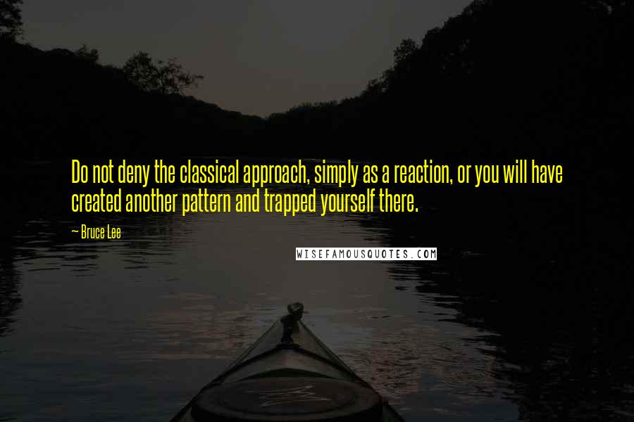 Bruce Lee Quotes: Do not deny the classical approach, simply as a reaction, or you will have created another pattern and trapped yourself there.