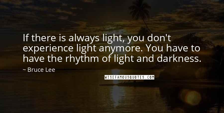 Bruce Lee Quotes: If there is always light, you don't experience light anymore. You have to have the rhythm of light and darkness.