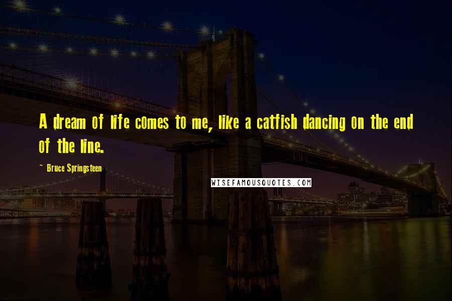 Bruce Springsteen Quotes: A dream of life comes to me, like a catfish dancing on the end of the line.