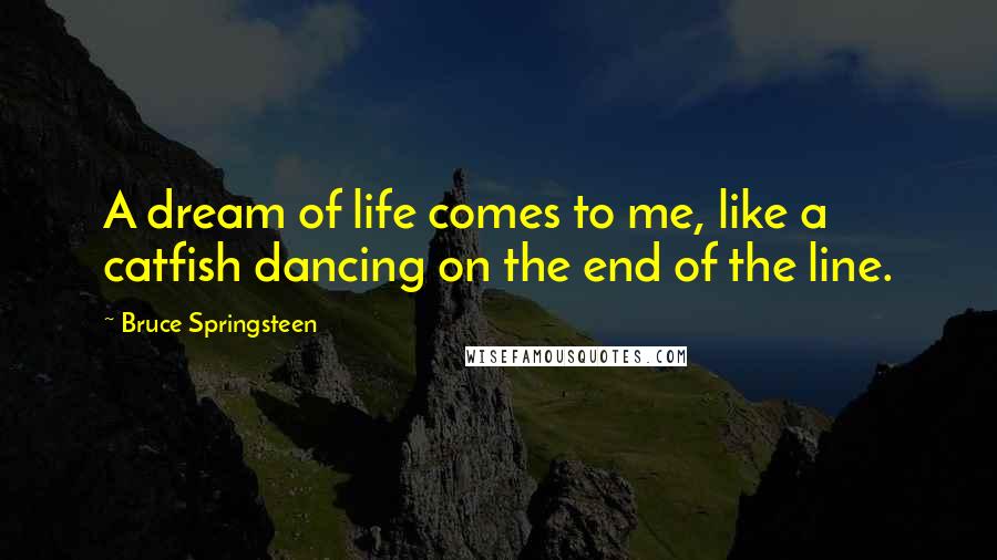 Bruce Springsteen Quotes: A dream of life comes to me, like a catfish dancing on the end of the line.