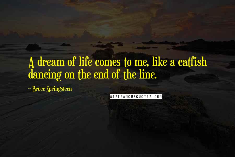 Bruce Springsteen Quotes: A dream of life comes to me, like a catfish dancing on the end of the line.