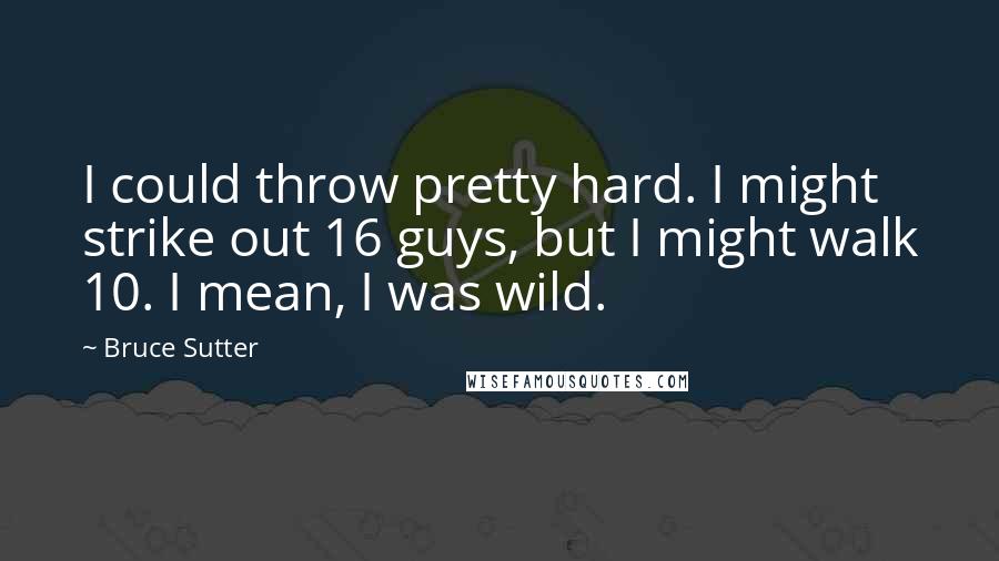 Bruce Sutter Quotes: I could throw pretty hard. I might strike out 16 guys, but I might walk 10. I mean, I was wild.