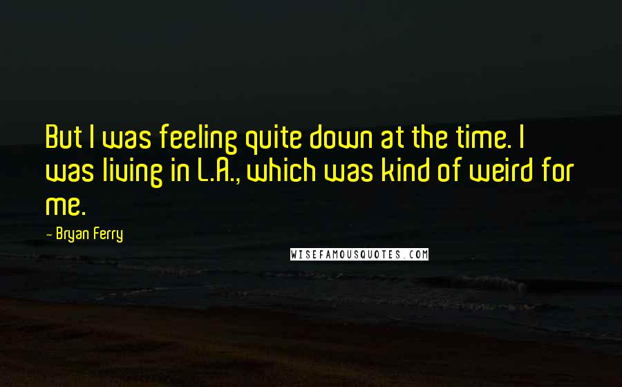 Bryan Ferry Quotes: But I was feeling quite down at the time. I was living in L.A., which was kind of weird for me.