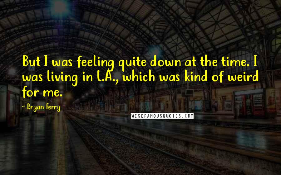 Bryan Ferry Quotes: But I was feeling quite down at the time. I was living in L.A., which was kind of weird for me.