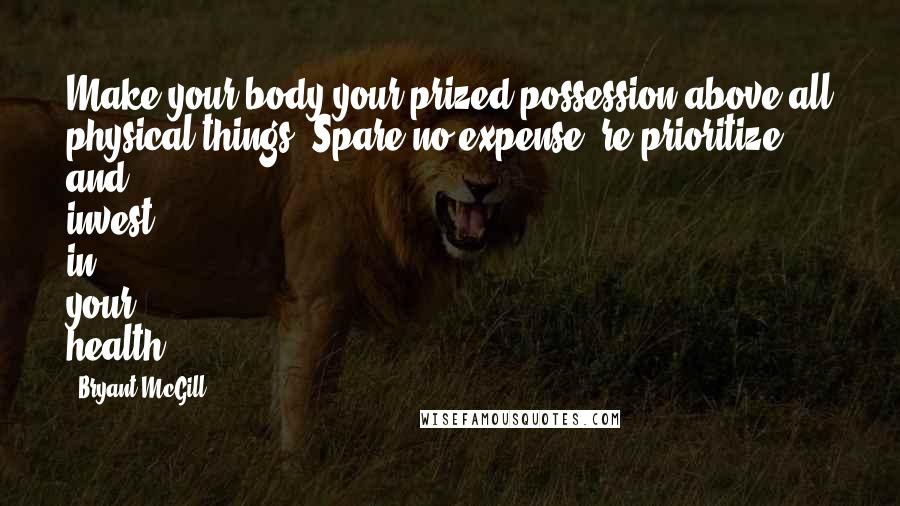 Bryant McGill Quotes: Make your body your prized possession above all physical things. Spare no expense, re-prioritize and invest in your health.