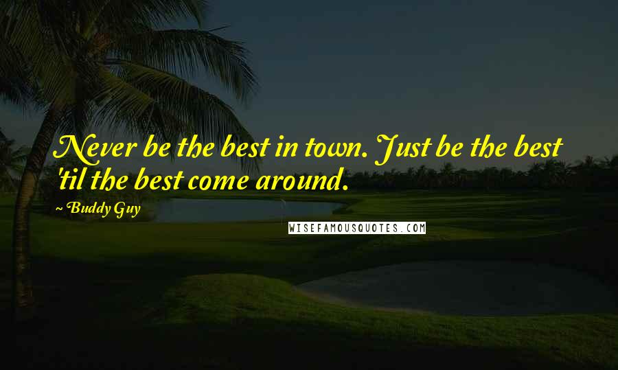 Buddy Guy Quotes: Never be the best in town. Just be the best 'til the best come around.