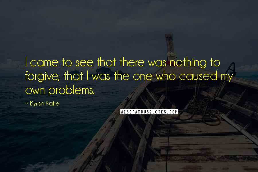 Byron Katie Quotes: I came to see that there was nothing to forgive, that I was the one who caused my own problems.