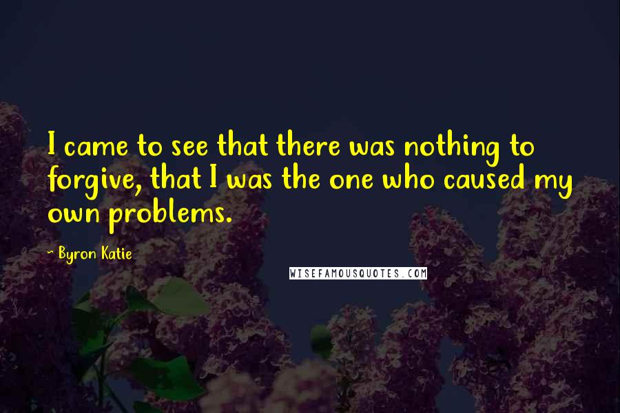 Byron Katie Quotes: I came to see that there was nothing to forgive, that I was the one who caused my own problems.