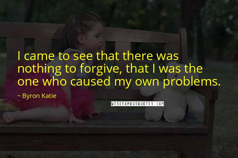 Byron Katie Quotes: I came to see that there was nothing to forgive, that I was the one who caused my own problems.