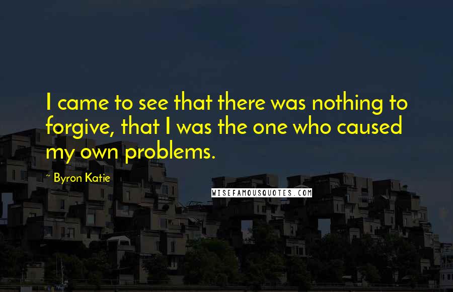 Byron Katie Quotes: I came to see that there was nothing to forgive, that I was the one who caused my own problems.