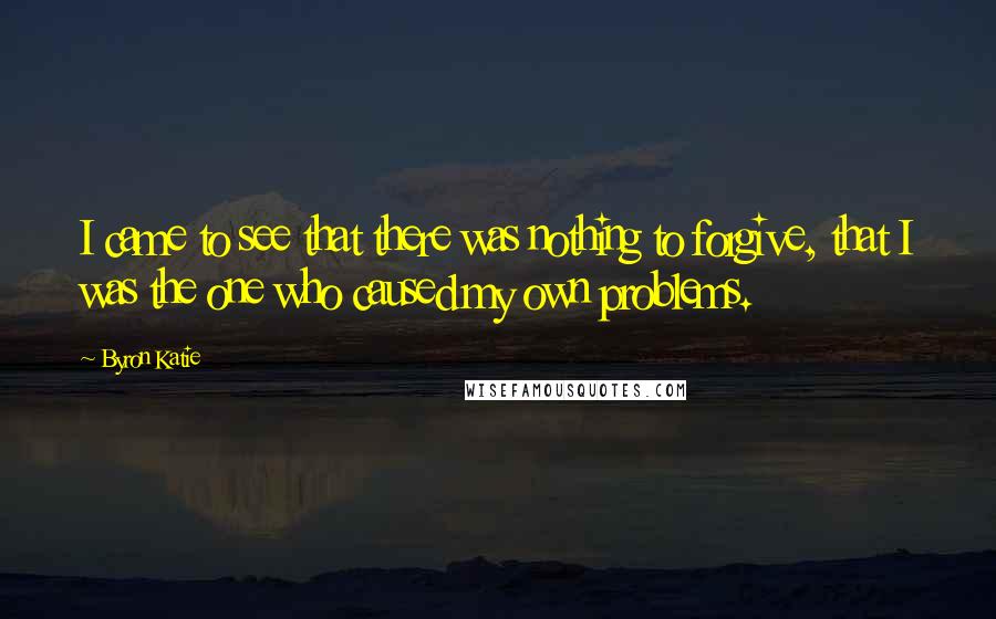 Byron Katie Quotes: I came to see that there was nothing to forgive, that I was the one who caused my own problems.