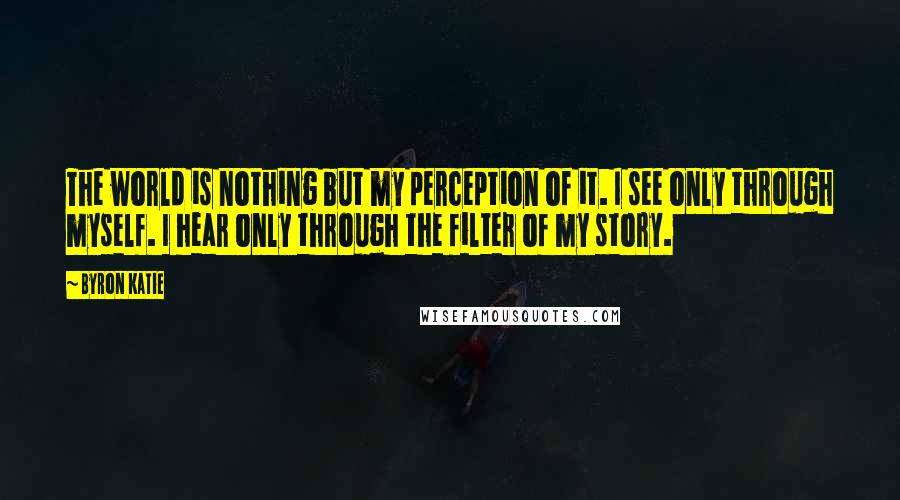 Byron Katie Quotes: The world is nothing but my perception of it. I see only through myself. I hear only through the filter of my story.