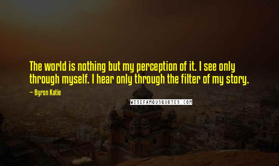 Byron Katie Quotes: The world is nothing but my perception of it. I see only through myself. I hear only through the filter of my story.