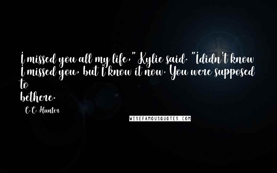 C.C. Hunter Quotes: I missed you all my life," Kylie said. "Ididn't know I missed you, but I know it now. You were supposed to bethere.