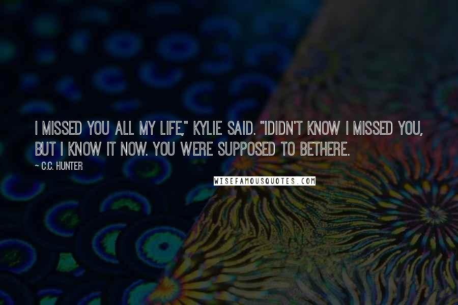 C.C. Hunter Quotes: I missed you all my life," Kylie said. "Ididn't know I missed you, but I know it now. You were supposed to bethere.