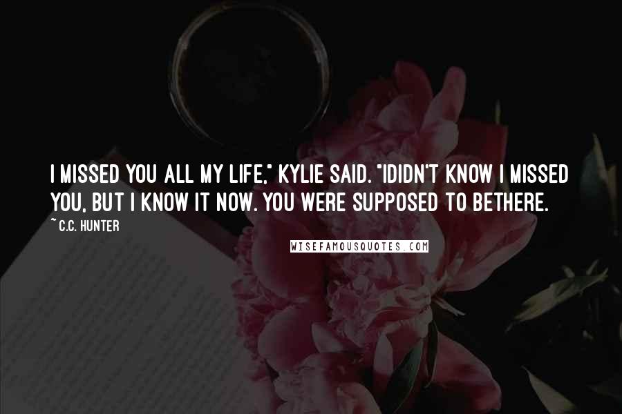 C.C. Hunter Quotes: I missed you all my life," Kylie said. "Ididn't know I missed you, but I know it now. You were supposed to bethere.