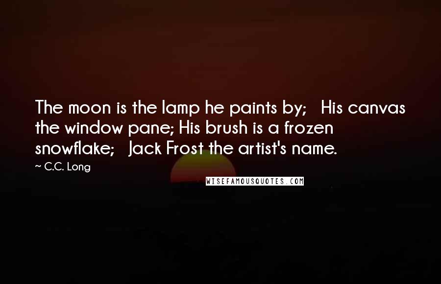 C.C. Long Quotes: The moon is the lamp he paints by;   His canvas the window pane; His brush is a frozen snowflake;   Jack Frost the artist's name.