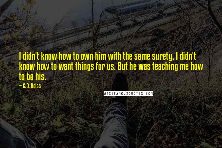 C.D. Reiss Quotes: I didn't know how to own him with the same surety. I didn't know how to want things for us. But he was teaching me how to be his.