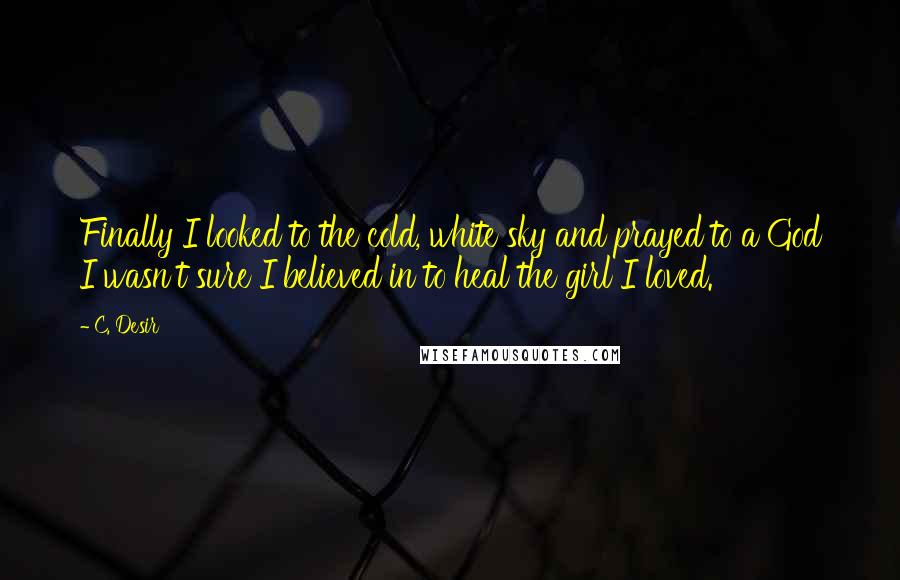 C. Desir Quotes: Finally I looked to the cold, white sky and prayed to a God I wasn't sure I believed in to heal the girl I loved.