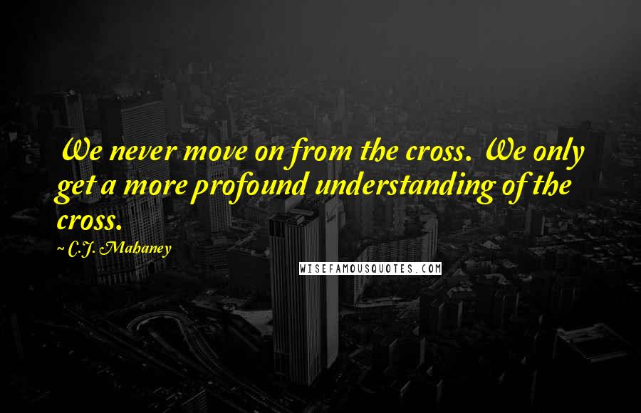 C.J. Mahaney Quotes: We never move on from the cross. We only get a more profound understanding of the cross.